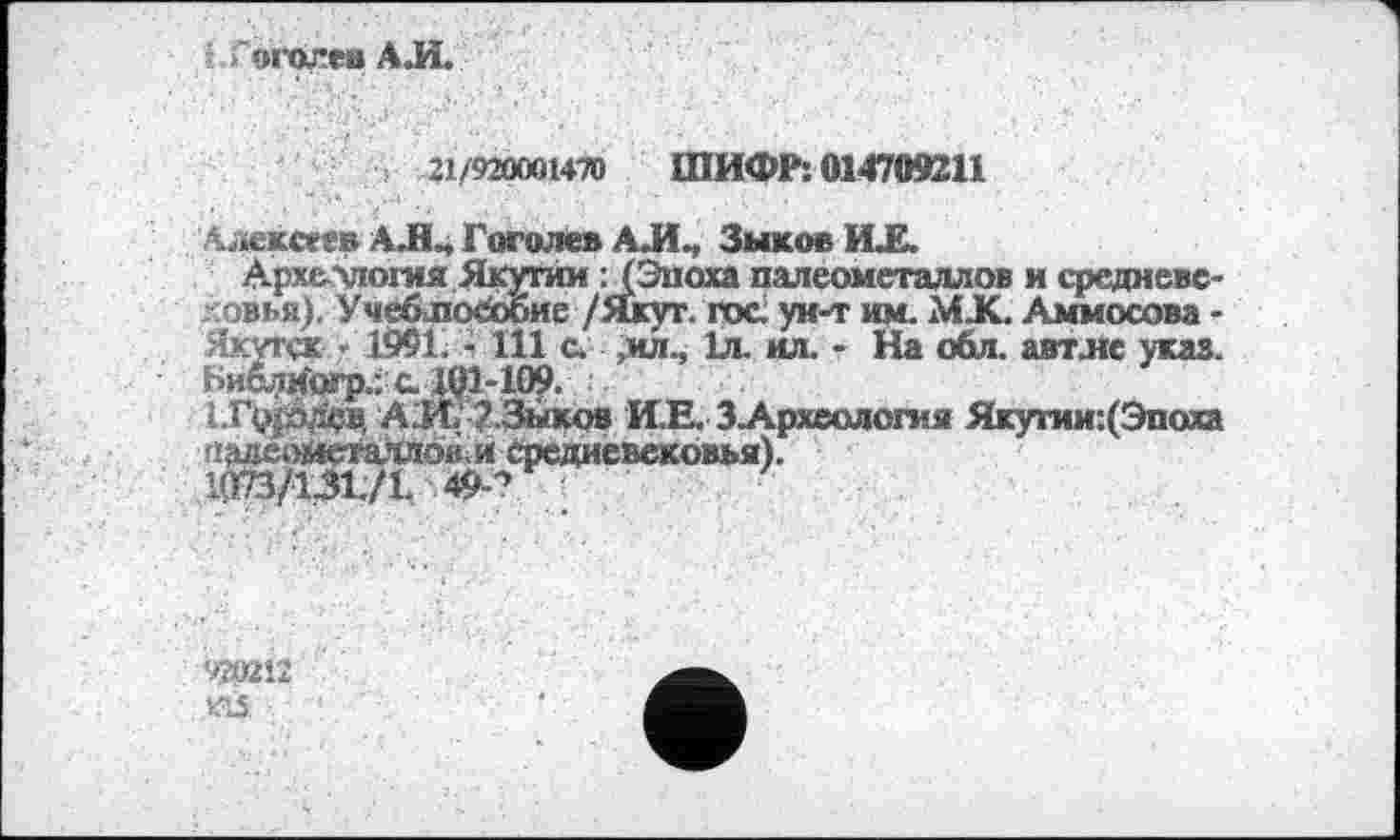 ﻿ž 'огопев АЛ.
21/920001470 ШИФР: 014709211
Алексее» АЛ4 Гоголев АЛ., Зыков ИЛ.
Археллогия Якутии : (Эпоха палеометаллов и средневе-ловья). Учеблособие /Якут. гос; ун-т им. МЛ. Аммосова -Якутск - 1991, - 111 с. ,ил., 1л. ил. - На обл. автле указ. Ьи&лмогр.; с. 1Q1-109.
1.Г($одащ АЛ/ 2.3ыков И.Е. 3-Археология Якутии:(Эпоха (!;ілеомсталлок,и средневековья).
1073/131./!. 49-^
920213 KÛ